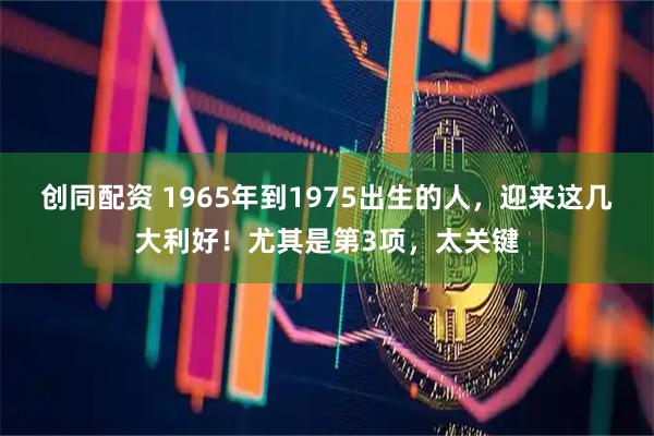 创同配资 1965年到1975出生的人，迎来这几大利好！尤其是第3项，太关键