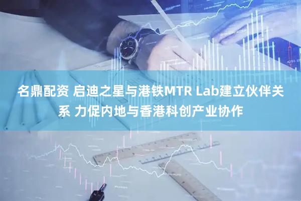 名鼎配资 启迪之星与港铁MTR Lab建立伙伴关系 力促内地与香港科创产业协作
