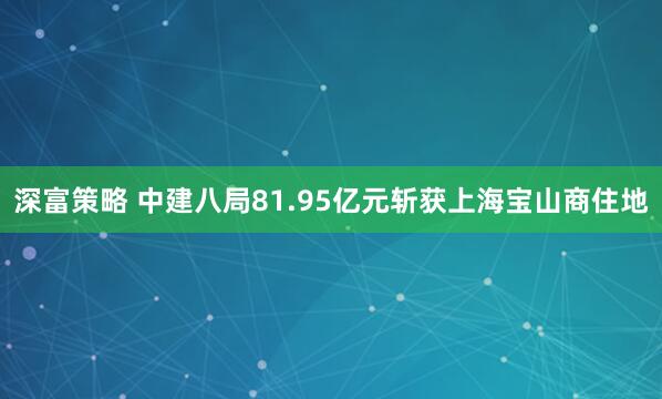 深富策略 中建八局81.95亿元斩获上海宝山商住地