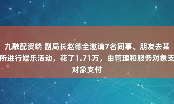 九融配资端 副局长赵德全邀请7名同事、朋友去某场所进行娱乐活动，花了1.71万，由管理和服务对象支付