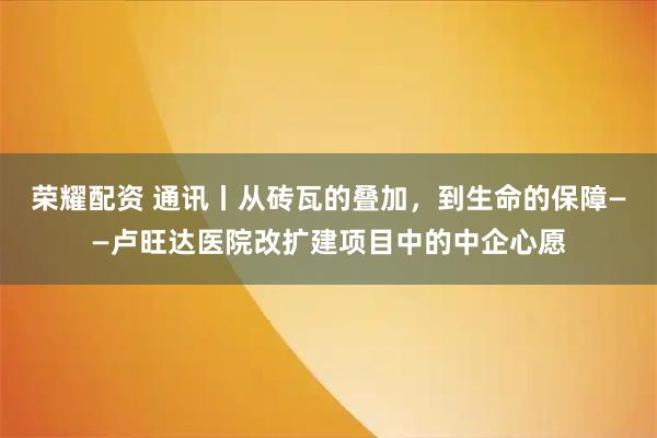 荣耀配资 通讯丨从砖瓦的叠加，到生命的保障——卢旺达医院改扩建项目中的中企心愿