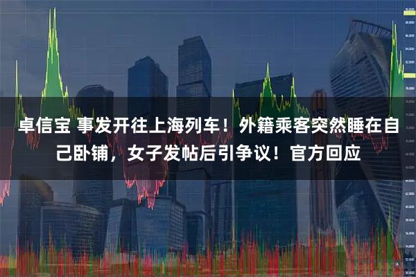 卓信宝 事发开往上海列车！外籍乘客突然睡在自己卧铺，女子发帖后引争议！官方回应