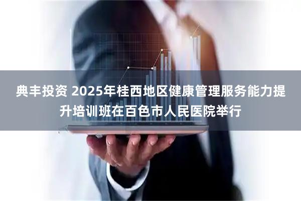 典丰投资 2025年桂西地区健康管理服务能力提升培训班在百色市人民医院举行