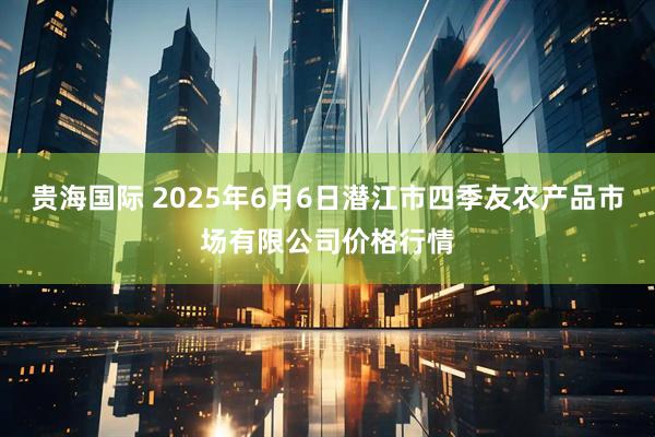 贵海国际 2025年6月6日潜江市四季友农产品市场有限公司价格行情
