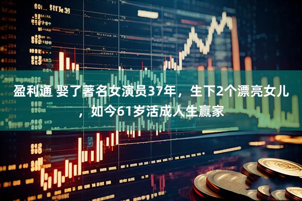 盈利通 娶了著名女演员37年，生下2个漂亮女儿，如今61岁活成人生赢家