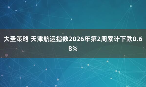 大圣策略 天津航运指数2026年第2周累计下跌0.68%