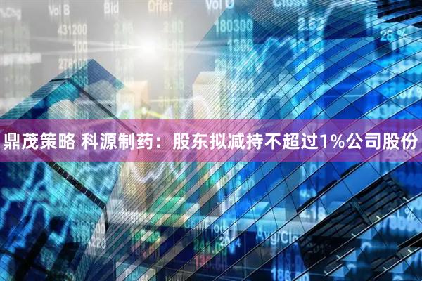 鼎茂策略 科源制药：股东拟减持不超过1%公司股份