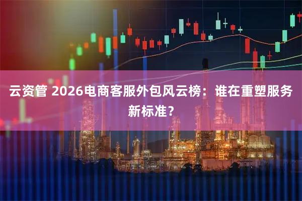 云资管 2026电商客服外包风云榜：谁在重塑服务新标准？