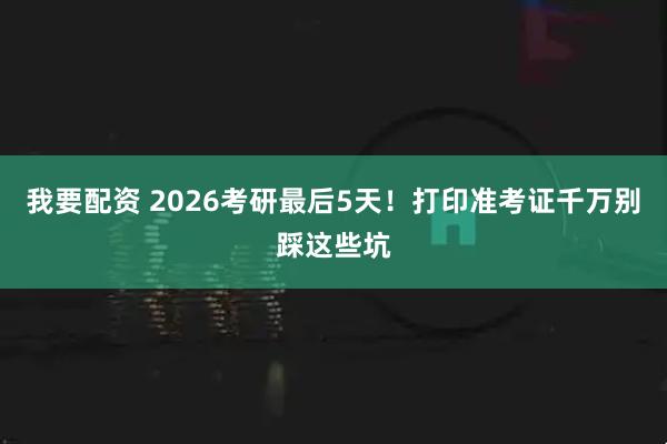 我要配资 2026考研最后5天！打印准考证千万别踩这些坑