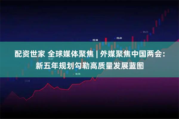 配资世家 全球媒体聚焦 | 外媒聚焦中国两会：新五年规划勾勒高质量发展蓝图