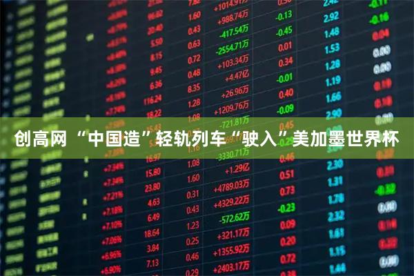 创高网 “中国造”轻轨列车“驶入”美加墨世界杯
